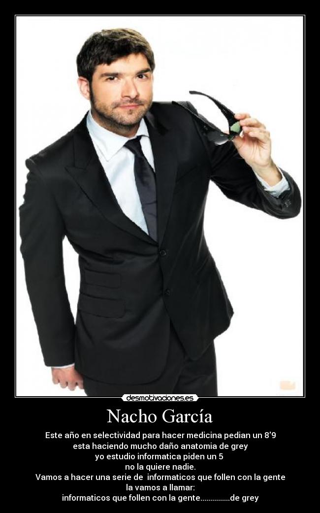 Nacho García - Este año en selectividad para hacer medicina pedian un 89
esta haciendo mucho daño anatomia de grey
yo estudio informatica piden un 5
no la quiere nadie.
Vamos a hacer una serie de informaticos que follen con la gente
la vamos a llamar:
informaticos que follen con la gente...............de grey