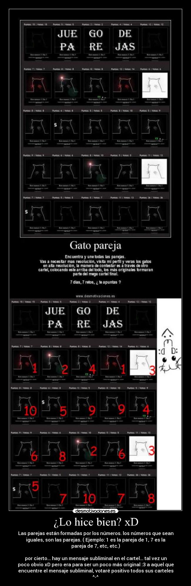 ¿Lo hice bien? xD - Las parejas están formadas por los números. los números que sean
iguales, son las parejas. ( Ejemplo: 1 es la pareja de 1, 7 es la
pareja de 7, etc, etc.)
por cierto... hay un mensaje subliminal en el cartel... tal vez un
poco obvio xD pero era para ser un poco más original :3 a aquel que
encuentre el mensaje subliminal, votaré positivo todos sus carteles
^-^