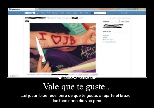 Vale que te guste... - ...el justin biber ese, pero de que te guste, a rajarte el brazo...
las fans cada dia van peor