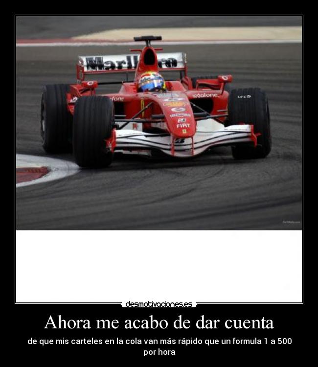 Ahora me acabo de dar cuenta - de que mis carteles en la cola van más rápido que un formula 1 a 500 por hora