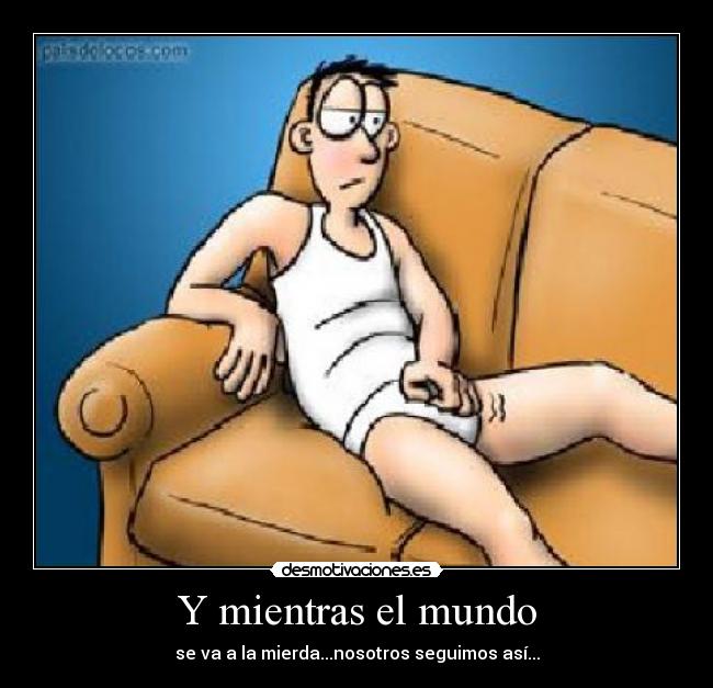 Y mientras el mundo - se va a la mierda...nosotros seguimos así...