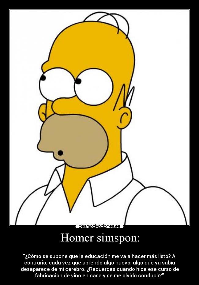 Homer simspon: -
¿Cómo se supone que la educación me va a hacer más listo? Al
contrario, cada vez que aprendo algo nuevo, algo que ya sabía
desaparece de mi cerebro. ¿Recuerdas cuando hice ese curso de
fabricación de vino en casa y se me olvidó conducir?