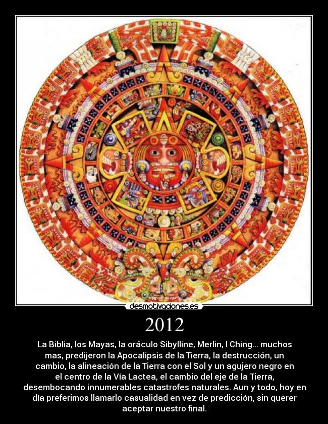 2012 - La Biblia, los Mayas, la oráculo Sibylline, Merlin, I Ching... muchos
mas, predijeron la Apocalipsis de la Tierra, la destrucción, un
cambio, la alineación de la Tierra con el Sol y un agujero negro en
el centro de la Vía Lactea, el cambio del eje de la Tierra,
desembocando innumerables catastrofes naturales. Aun y todo, hoy en
día preferimos llamarlo casualidad en vez de predicción, sin querer
aceptar nuestro final.