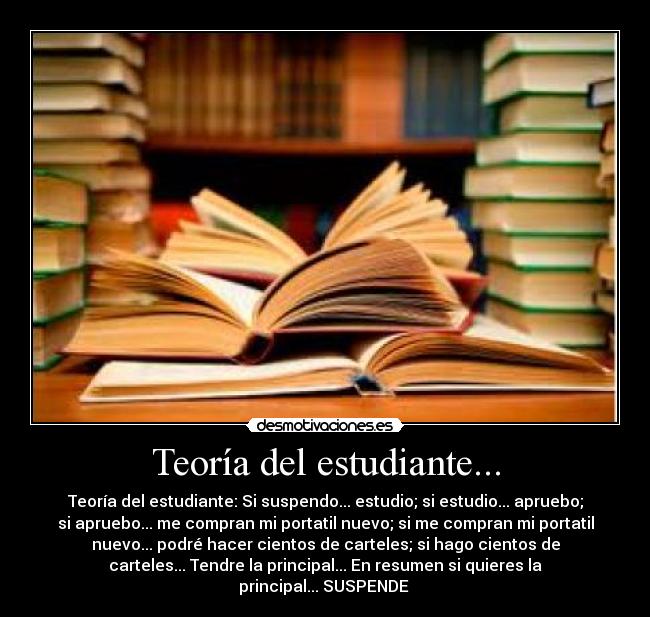 Teoría del estudiante... - Teoría del estudiante: Si suspendo... estudio; si estudio... apruebo;
si apruebo... me compran mi portatil nuevo; si me compran mi portatil
nuevo... podré hacer cientos de carteles; si hago cientos de
carteles... Tendre la principal... En resumen si quieres la
principal... SUSPENDE