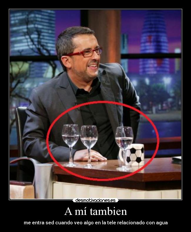 A mí tambien - me entra sed cuando veo algo en la tele relacionado con agua