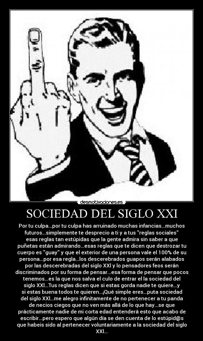 SOCIEDAD DEL SIGLO XXI - Por tu culpa...por tu culpa has arruinado muchas infancias...muchos
futuros...simplemente te desprecio a ti y a tus reglas sociales
esas reglas tan estúpidas que la gente admira sin saber a que
puñetas están admirando...esas reglas que te dicen que destrozar tu
cuerpo es guay y que el exterior de una persona vale el 100% de su
persona...por esa regla...los descerebrados guapos serán alabados
por las descerebradas del siglo XXl y lo pensadores feos serán
discriminados por su forma de pensar...esa forma de pensar que pocos
tenemos...es la que nos salva el culo de entrar el la sociedad del
siglo XXl...Tus reglas dicen que si estas gorda nadie te quiere...y
si estas buena todos te quieren...¡Qué simple eres...puta sociedad
del siglo XXl...me alegro infinitamente de no pertenecer a tu panda
de necios ciegos que no ven más allá de lo que hay...se que
prácticamente nadie de mi corta edad entenderá esto que acabo de
escribir...pero espero que algún día se den cuenta de lo estúpid@s
que habeis sido al pertenecer voluntariamente a la sociedad del siglo
XXl...