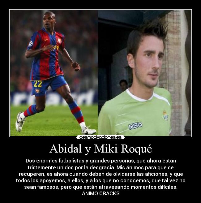 Abidal y Miki Roqué - Dos enormes futbolistas y grandes personas, que ahora están
tristemente unidos por la desgracia. Mis ánimos para que se
recuperen, es ahora cuando deben de olvidarse las aficiones, y que
todos los apoyemos, a ellos, y a los que no conocemos, que tal vez no
sean famosos, pero que están atravesando momentos difíciles.
ÁNIMO CRACKS