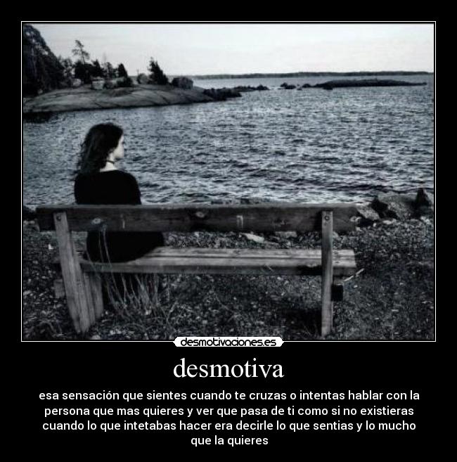 desmotiva - esa sensación que sientes cuando te cruzas o intentas hablar con la
persona que mas quieres y ver que pasa de ti como si no existieras
cuando lo que intetabas hacer era decirle lo que sentias y lo mucho
que la quieres