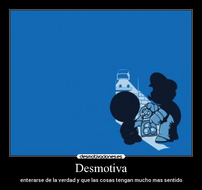 Desmotiva - enterarse de la verdad y que las cosas tengan mucho mas sentido
