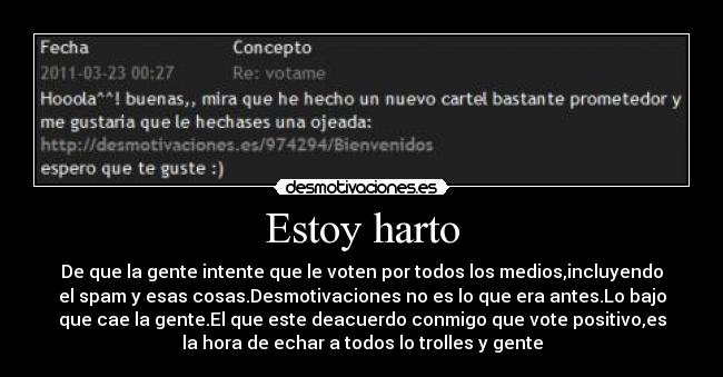 Estoy harto - De que la gente intente que le voten por todos los medios,incluyendo
el spam y esas cosas.Desmotivaciones no es lo que era antes.Lo bajo
que cae la gente.El que este deacuerdo conmigo que vote positivo,es
la hora de echar a todos lo trolles y gente