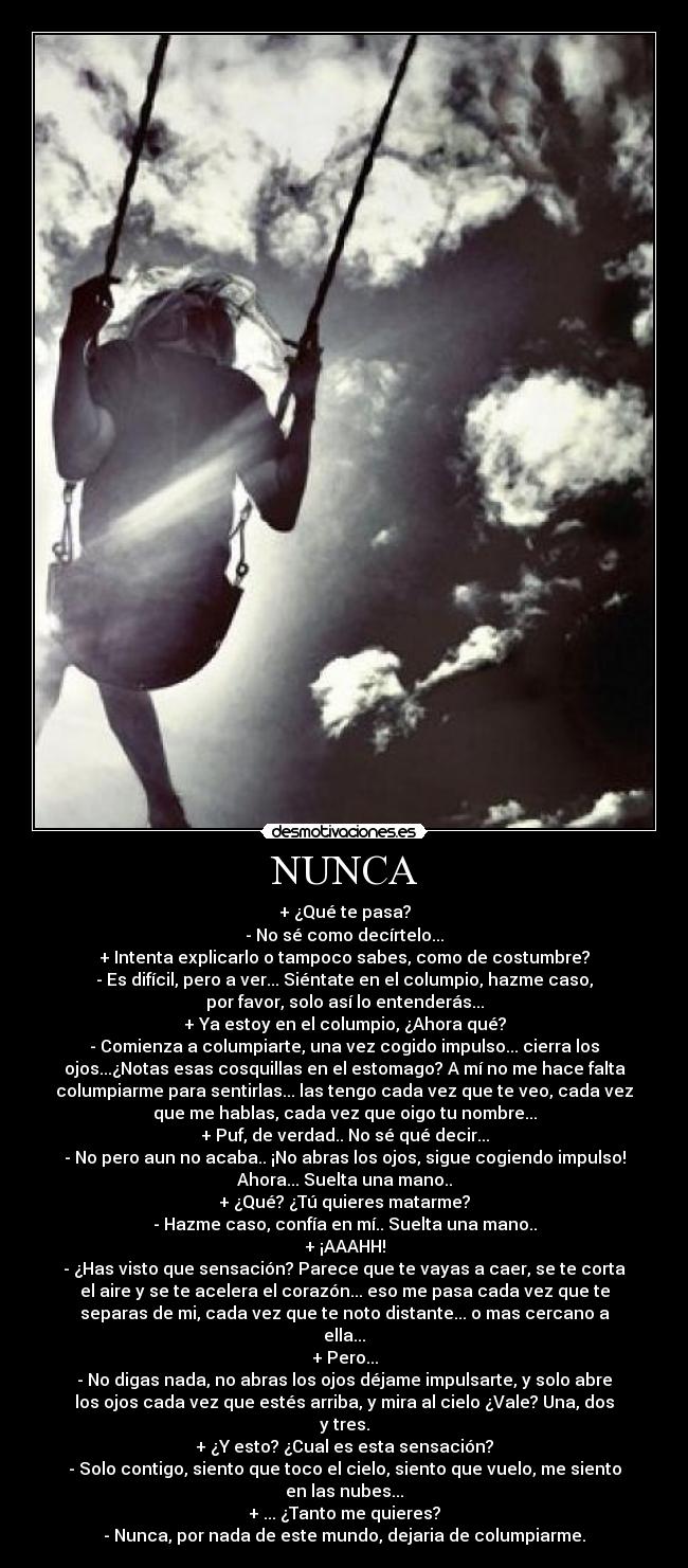 NUNCA - + ¿Qué te pasa?
- No sé como decírtelo...
+ Intenta explicarlo o tampoco sabes, como de costumbre?
- Es difícil, pero a ver... Siéntate en el columpio, hazme caso,
por favor, solo así lo entenderás...
+ Ya estoy en el columpio, ¿Ahora qué?
- Comienza a columpiarte, una vez cogido impulso... cierra los
ojos...¿Notas esas cosquillas en el estomago? A mí no me hace falta
columpiarme para sentirlas... las tengo cada vez que te veo, cada vez
que me hablas, cada vez que oigo tu nombre...
+ Puf, de verdad.. No sé qué decir...
- No pero aun no acaba.. ¡No abras los ojos, sigue cogiendo impulso!
Ahora... Suelta una mano..
+ ¿Qué? ¿Tú quieres matarme?
- Hazme caso, confía en mí.. Suelta una mano..
+ ¡AAAHH!
- ¿Has visto que sensación? Parece que te vayas a caer, se te corta
el aire y se te acelera el corazón... eso me pasa cada vez que te
separas de mi, cada vez que te noto distante... o mas cercano a
ella...
+ Pero...
- No digas nada, no abras los ojos déjame impulsarte, y solo abre
los ojos cada vez que estés arriba, y mira al cielo ¿Vale? Una, dos
y tres.
+ ¿Y esto? ¿Cual es esta sensación?
- Solo contigo, siento que toco el cielo, siento que vuelo, me siento
en las nubes...
+ ... ¿Tanto me quieres?
- Nunca, por nada de este mundo, dejaria de columpiarme.