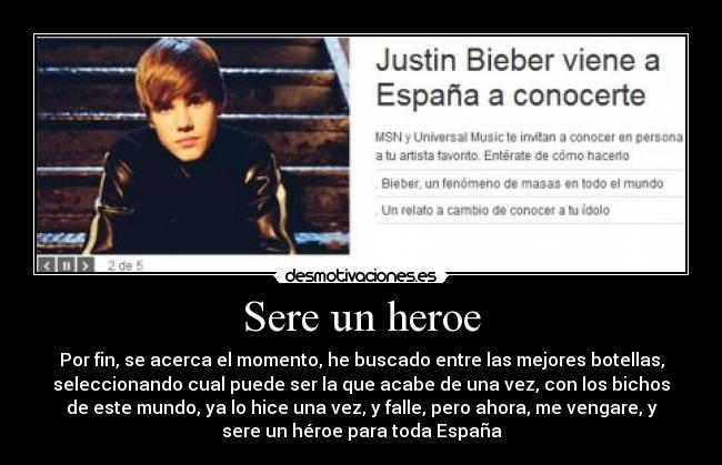 Sere un heroe - Por fin, se acerca el momento, he buscado entre las mejores botellas,
seleccionando cual puede ser la que acabe de una vez, con los bichos
de este mundo, ya lo hice una vez, y falle, pero ahora, me vengare, y
sere un héroe para toda España