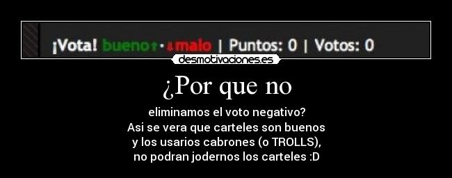 ¿Por que no - eliminamos el voto negativo?
Asi se vera que carteles son buenos
y los usarios cabrones (o TROLLS),
no podran jodernos los carteles :D
