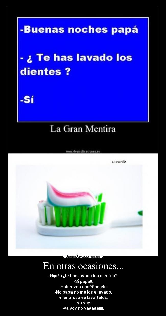 En otras ocasiones... - -Hijo/a ¿te has lavado los dientes?.
-Si papá!!.
-Haber ven enséñamelo.
-No papá no me los e lavado.
-mentiroso ve lavartelos.
-ya voy.
-ya voy no yaaaaa!!!!.