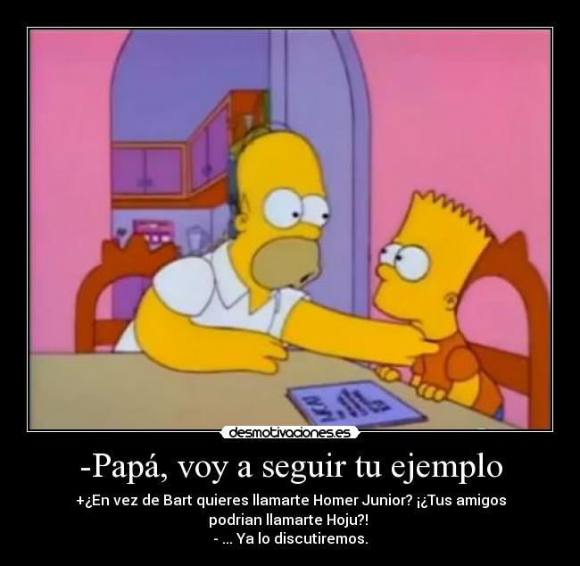 -Papá, voy a seguir tu ejemplo - +¿En vez de Bart quieres llamarte Homer Junior? ¡¿Tus amigos
podrian llamarte Hoju?! 
- ... Ya lo discutiremos.