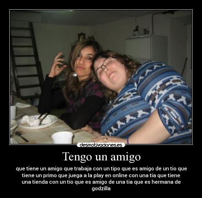 Tengo un amigo - que tiene un amigo que trabaja con un tipo que es amigo de un tio que
tiene un primo que juega a la play en online con una tia que tiene
una tienda con un tio que es amigo de una tia que es hermana de
godzilla