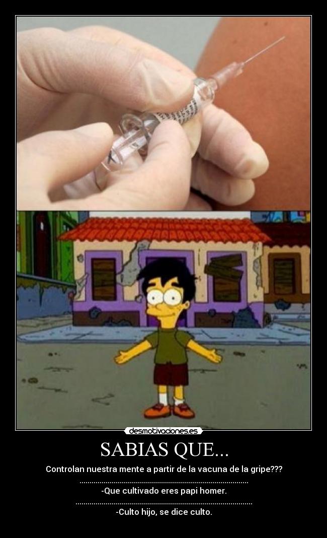 SABIAS QUE... - Controlan nuestra mente a partir de la vacuna de la gripe???
....................................................................................
-Que cultivado eres papi homer.
........................................................................................
-Culto hijo, se dice culto.