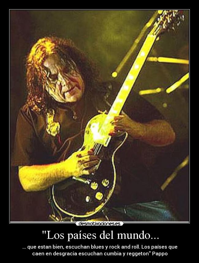 Los países del mundo... - ... que estan bien, escuchan blues y rock and roll. Los países que
caen en desgracia escuchan cumbia y reggeton Pappo