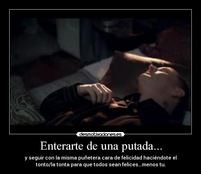 Enterarte de una putada... - y seguir con la misma puñetera cara de felicidad haciéndote el
tonto/la tonta para que todos sean felices...menos tu.