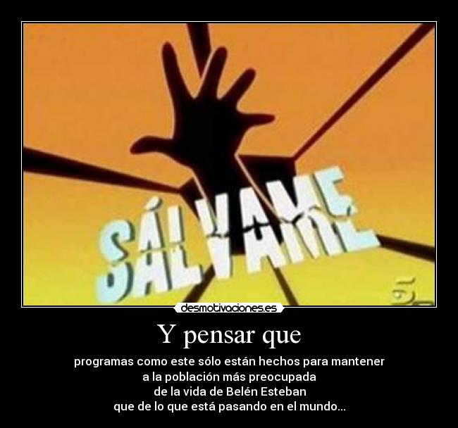 Y pensar que - programas como este sólo están hechos para mantener
a la población más preocupada
de la vida de Belén Esteban
que de lo que está pasando en el mundo...