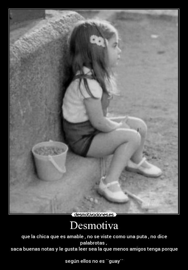 Desmotiva - que la chica que es amable , no se viste como una puta , no dice palabrotas , 
saca buenas notas y le gusta leer sea la que menos amigos tenga porque 
según ellos no es ``guay´´