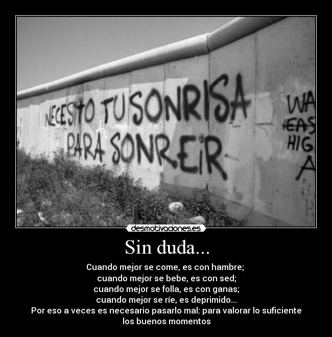 Sin duda... - Cuando mejor se come, es con hambre; 
cuando mejor se bebe, es con sed;
cuando mejor se folla, es con ganas;
cuando mejor se ríe, es deprimido...
Por eso a veces es necesario pasarlo mal: para valorar lo suficiente
los buenos momentos