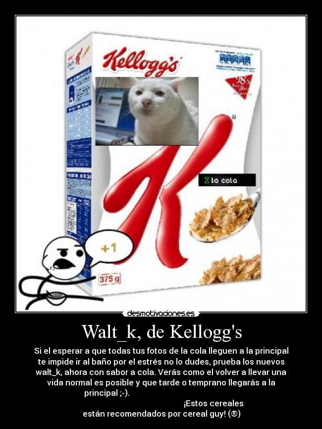 Walt_k, de Kelloggs - Si el esperar a que todas tus fotos de la cola lleguen a la principal
te impide ir al baño por el estrés no lo dudes, prueba los nuevos
walt_k, ahora con sabor a cola. Verás como el volver a llevar una
vida normal es posible y que tarde o temprano llegarás a la
principal ;-).
¡Estos cereales
están recomendados por cereal guy! (®)