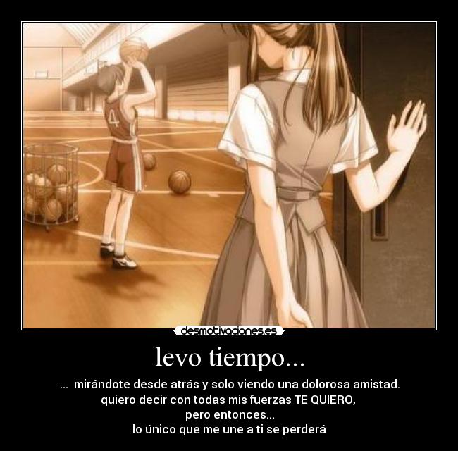 levo tiempo... - ...  mirándote desde atrás y solo viendo una dolorosa amistad.
quiero decir con todas mis fuerzas TE QUIERO, 
pero entonces...
lo único que me une a ti se perderá
