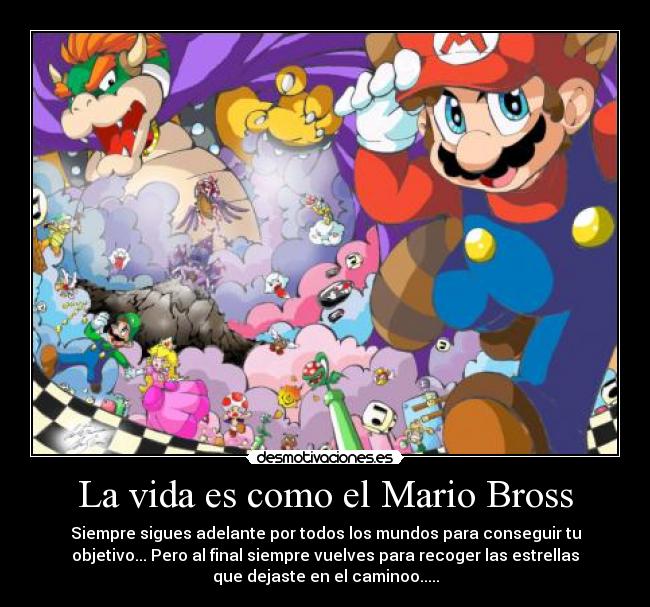 La vida es como el Mario Bross - Siempre sigues adelante por todos los mundos para conseguir tu
objetivo... Pero al final siempre vuelves para recoger las estrellas
que dejaste en el caminoo.....