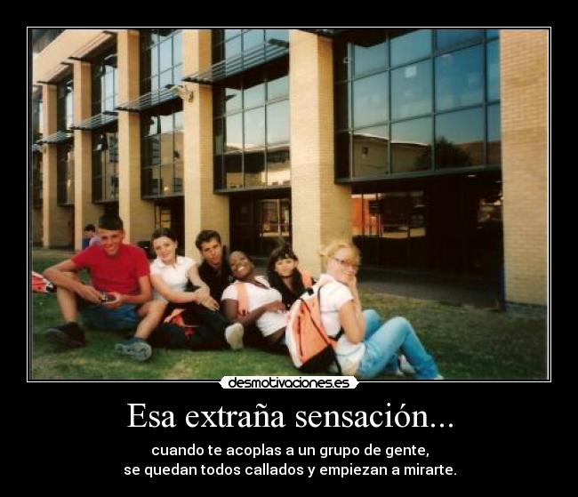 Esa extraña sensación... - cuando te acoplas a un grupo de gente,
se quedan todos callados y empiezan a mirarte.