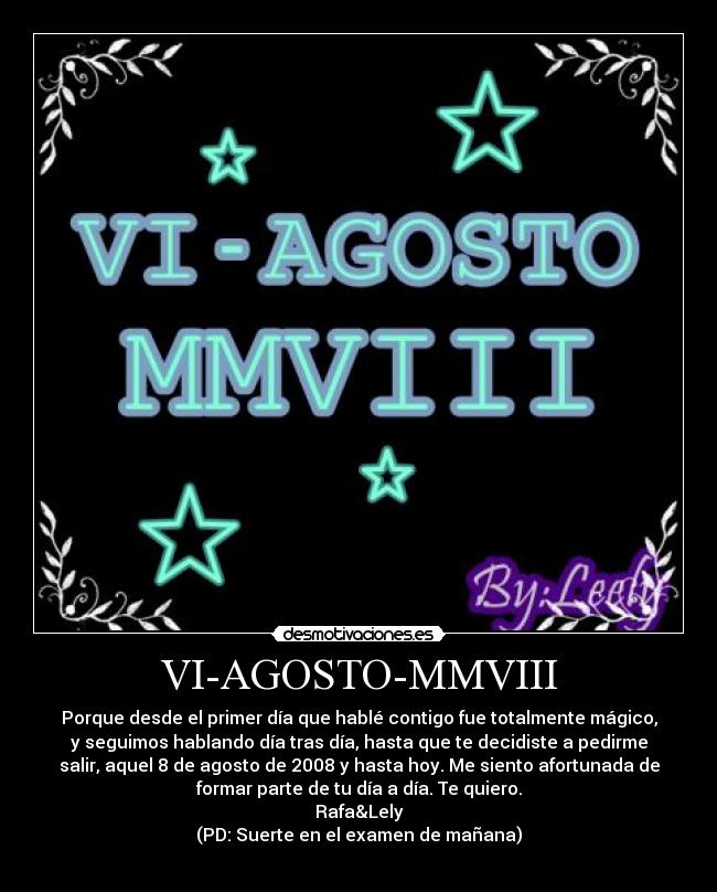 VI-AGOSTO-MMVIII - Porque desde el primer día que hablé contigo fue totalmente mágico,
y seguimos hablando día tras día, hasta que te decidiste a pedirme
salir, aquel 8 de agosto de 2008 y hasta hoy. Me siento afortunada de
formar parte de tu día a día. Te quiero.
Rafa&Lely
(PD: Suerte en el examen de mañana)
