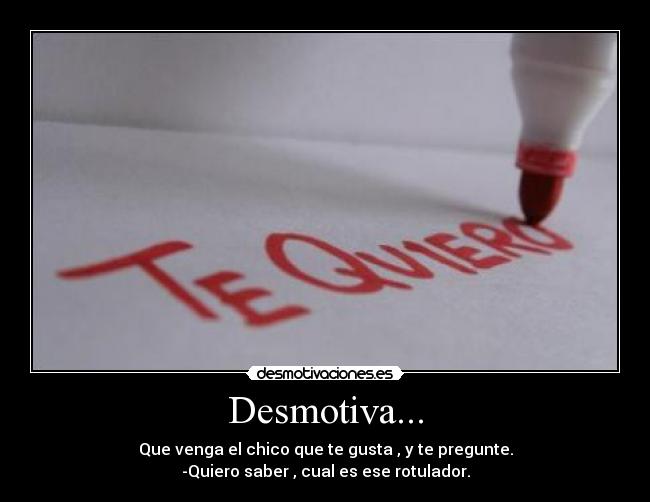Desmotiva... - Que venga el chico que te gusta , y te pregunte.
-Quiero saber , cual es ese rotulador.