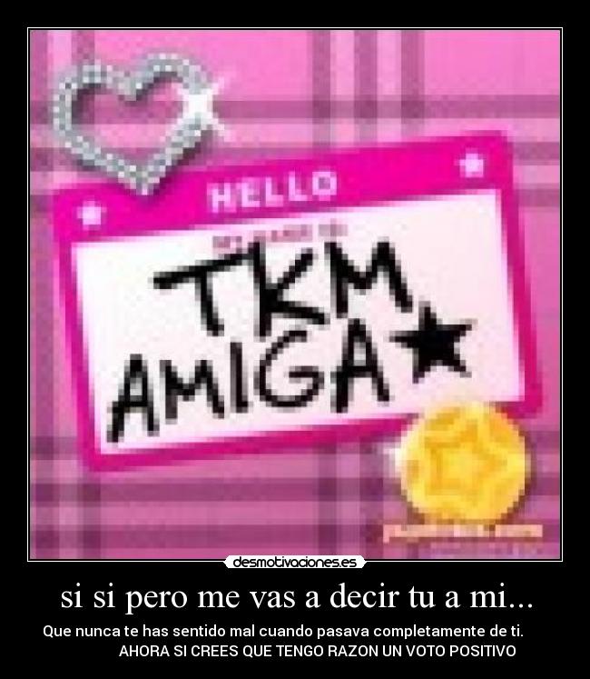 si si pero me vas a decir tu a mi... - Que nunca te has sentido mal cuando pasava completamente de ti.
AHORA SI CREES QUE TENGO RAZON UN VOTO POSITIVO