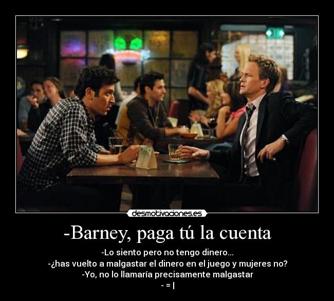 -Barney, paga tú la cuenta - -Lo siento pero no tengo dinero...
-¿has vuelto a malgastar el dinero en el juego y mujeres no?
-Yo, no lo llamaría precisamente malgastar
- = |