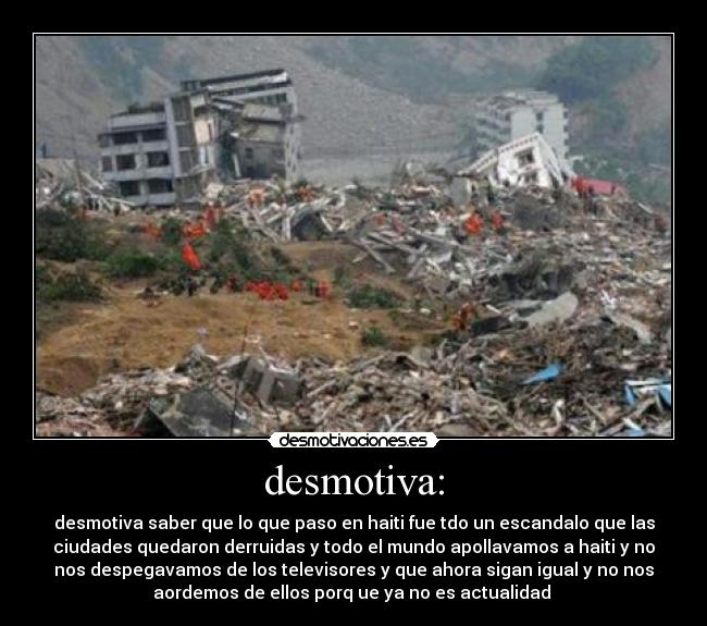 desmotiva: - desmotiva saber que lo que paso en haiti fue tdo un escandalo que las
ciudades quedaron derruidas y todo el mundo apollavamos a haiti y no
nos despegavamos de los televisores y que ahora sigan igual y no nos
aordemos de ellos porq ue ya no es actualidad