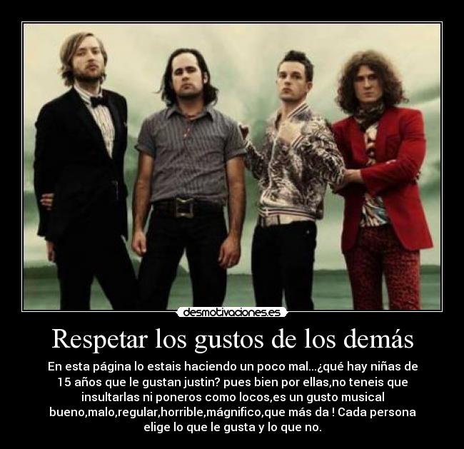 Respetar los gustos de los demás - En esta página lo estais haciendo un poco mal...¿qué hay niñas de
15 años que le gustan justin? pues bien por ellas,no teneis que
insultarlas ni poneros como locos,es un gusto musical
bueno,malo,regular,horrible,mágnifico,que más da ! Cada persona
elige lo que le gusta y lo que no.