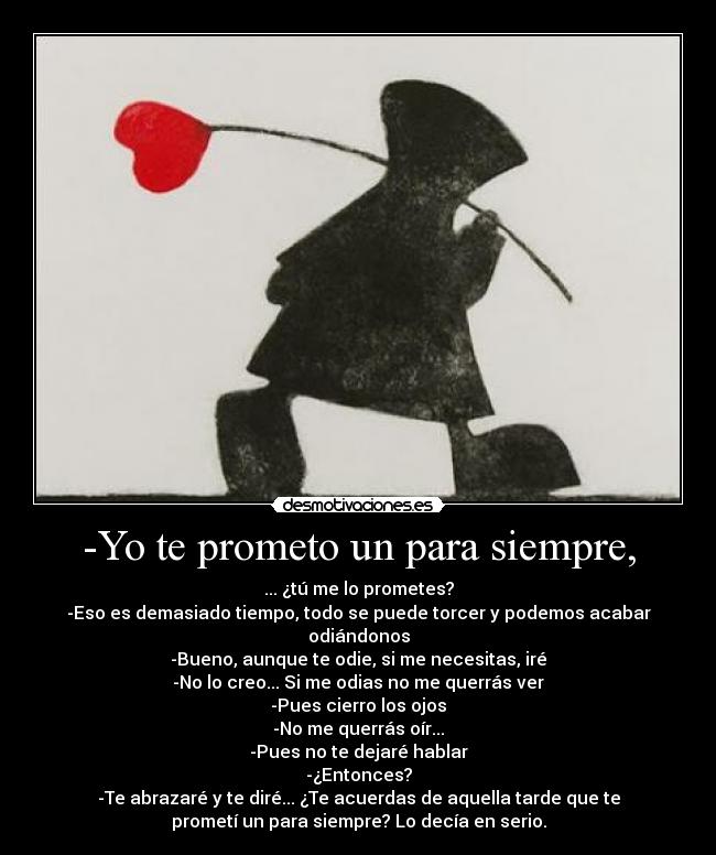 -Yo te prometo un para siempre, - ... ¿tú me lo prometes?
-Eso es demasiado tiempo, todo se puede torcer y podemos acabar
odiándonos
-Bueno, aunque te odie, si me necesitas, iré
-No lo creo... Si me odias no me querrás ver
-Pues cierro los ojos
-No me querrás oír...
-Pues no te dejaré hablar
-¿Entonces?
-Te abrazaré y te diré... ¿Te acuerdas de aquella tarde que te
prometí un para siempre? Lo decía en serio.