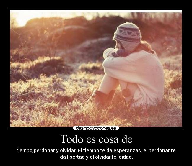 Todo es cosa de - tiempo,perdonar y olvidar. El tiempo te da esperanzas, el perdonar te
da libertad y el olvidar felicidad.