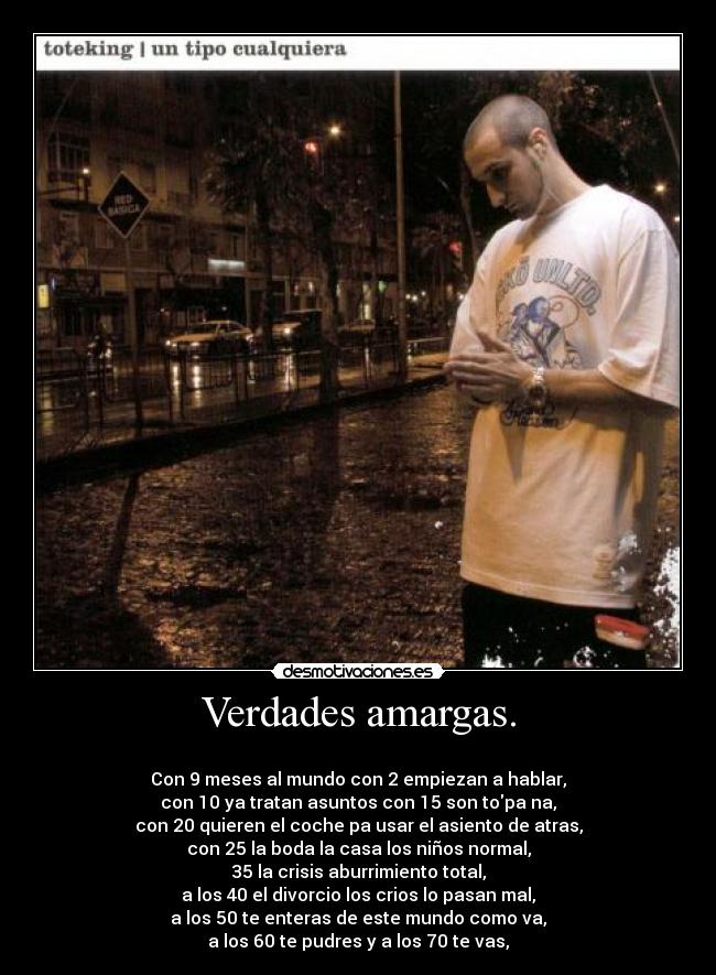 Verdades amargas. -
Con 9 meses al mundo con 2 empiezan a hablar,
con 10 ya tratan asuntos con 15 son topa na,
con 20 quieren el coche pa usar el asiento de atras,
con 25 la boda la casa los niños normal,
35 la crisis aburrimiento total,
a los 40 el divorcio los crios lo pasan mal,
a los 50 te enteras de este mundo como va,
a los 60 te pudres y a los 70 te vas,