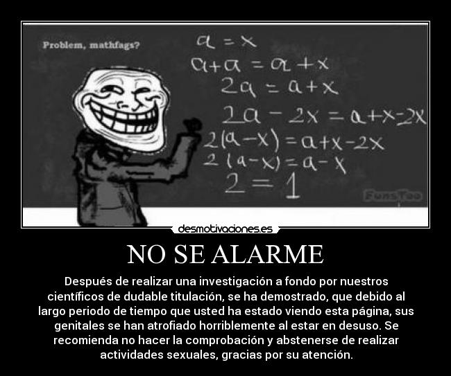 NO SE ALARME - Después de realizar una investigación a fondo por nuestros
científicos de dudable titulación, se ha demostrado, que debido al
largo periodo de tiempo que usted ha estado viendo esta página, sus
genitales se han atrofiado horriblemente al estar en desuso. Se
recomienda no hacer la comprobación y abstenerse de realizar
actividades sexuales, gracias por su atención.