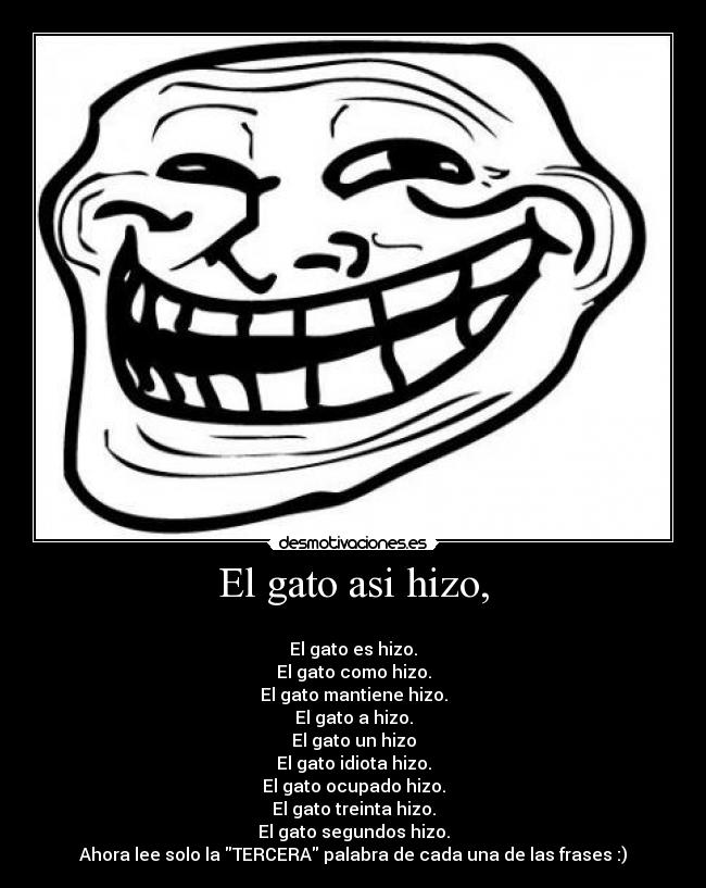 El gato asi hizo, -
El gato es hizo.
El gato como hizo.
El gato mantiene hizo.
El gato a hizo.
El gato un hizo
El gato idiota hizo.
El gato ocupado hizo.
El gato treinta hizo.
El gato segundos hizo.
Ahora lee solo la TERCERA palabra de cada una de las frases :)