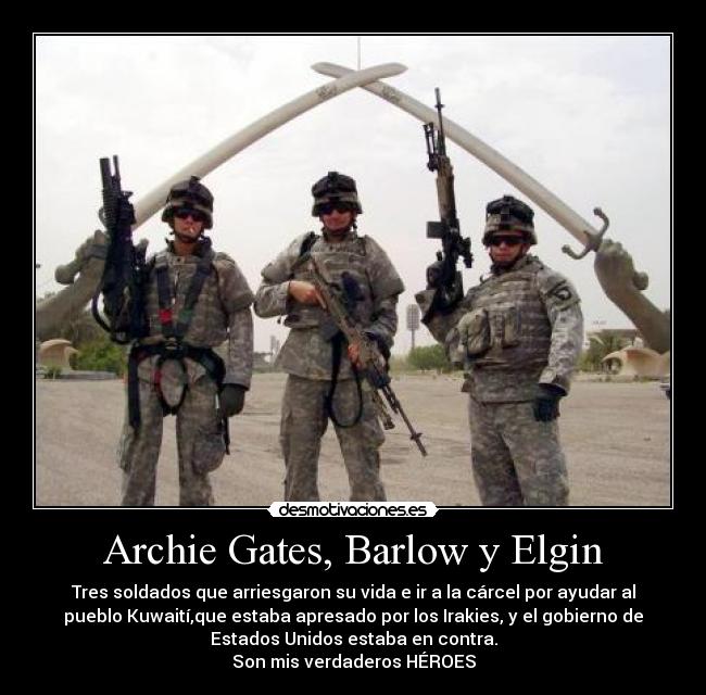 Archie Gates, Barlow y Elgin - Tres soldados que arriesgaron su vida e ir a la cárcel por ayudar al
pueblo Kuwaití,que estaba apresado por los Irakies, y el gobierno de
Estados Unidos estaba en contra.
Son mis verdaderos HÉROES