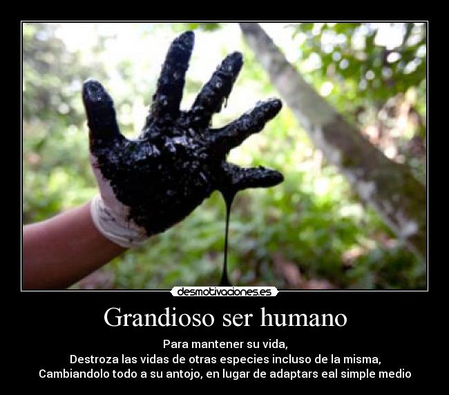 Grandioso ser humano - Para mantener su vida,
Destroza las vidas de otras especies incluso de la misma,
Cambiandolo todo a su antojo, en lugar de adaptars eal simple medio