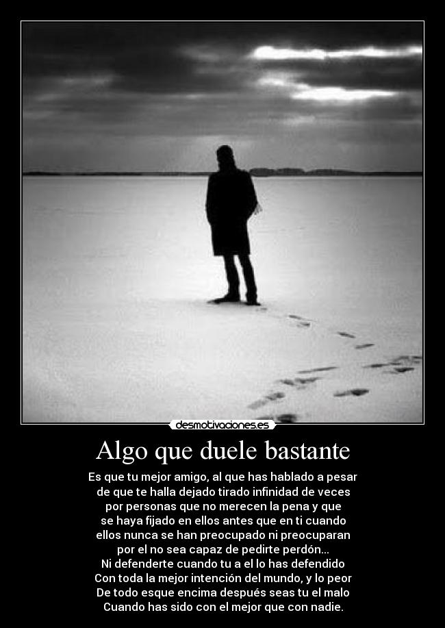 Algo que duele bastante - Es que tu mejor amigo, al que has hablado a pesar
de que te halla dejado tirado infinidad de veces
por personas que no merecen la pena y que
se haya fijado en ellos antes que en ti cuando
ellos nunca se han preocupado ni preocuparan
por el no sea capaz de pedirte perdón...
Ni defenderte cuando tu a el lo has defendido
Con toda la mejor intención del mundo, y lo peor
De todo esque encima después seas tu el malo
Cuando has sido con el mejor que con nadie.