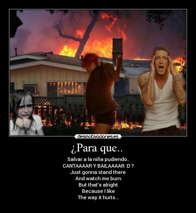 ¿Para que.. - Salvar a la niña pudiendo..
CANTAAAAR Y BAILAAAAR :D ?
Just gonna stand there
And watch me burn
But that’s alright
Because I like
The way it hurts...