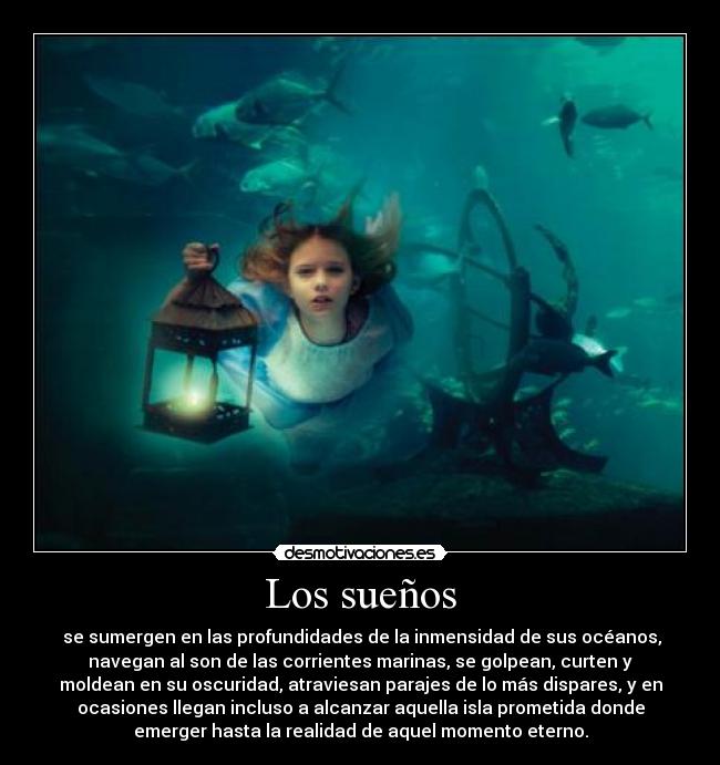 Los sueños - se sumergen en las profundidades de la inmensidad de sus océanos,
navegan al son de las corrientes marinas, se golpean, curten y
moldean en su oscuridad, atraviesan parajes de lo más dispares, y en
ocasiones llegan incluso a alcanzar aquella isla prometida donde
emerger hasta la realidad de aquel momento eterno.
