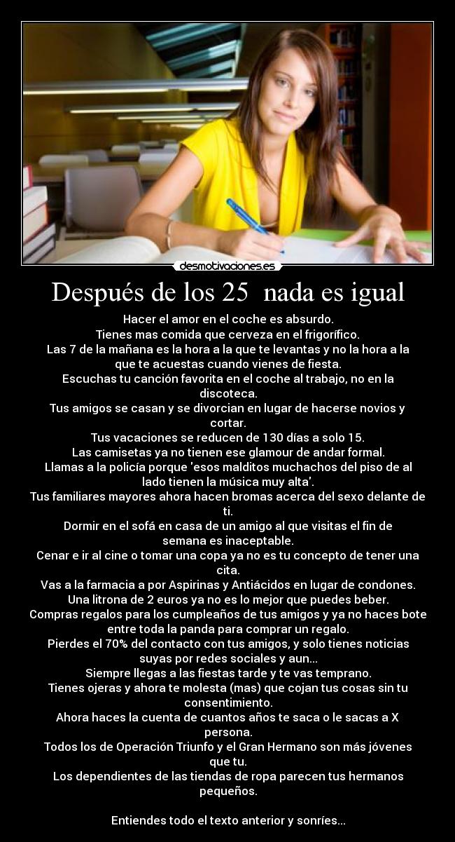 Después de los 25 nada es igual - Hacer el amor en el coche es absurdo.
Tienes mas comida que cerveza en el frigorífico.
Las 7 de la mañana es la hora a la que te levantas y no la hora a la
que te acuestas cuando vienes de fiesta.
Escuchas tu canción favorita en el coche al trabajo, no en la
discoteca.
Tus amigos se casan y se divorcian en lugar de hacerse novios y
cortar.
Tus vacaciones se reducen de 130 días a solo 15.
Las camisetas ya no tienen ese glamour de andar formal.
Llamas a la policía porque esos malditos muchachos del piso de al
lado tienen la música muy alta.
Tus familiares mayores ahora hacen bromas acerca del sexo delante de
ti.
Dormir en el sofá en casa de un amigo al que visitas el fin de
semana es inaceptable.
Cenar e ir al cine o tomar una copa ya no es tu concepto de tener una
cita.
Vas a la farmacia a por Aspirinas y Antiácidos en lugar de condones.
Una litrona de 2 euros ya no es lo mejor que puedes beber.
Compras regalos para los cumpleaños de tus amigos y ya no haces bote
entre toda la panda para comprar un regalo.
Pierdes el 70% del contacto con tus amigos, y solo tienes noticias
suyas por redes sociales y aun...
Siempre llegas a las fiestas tarde y te vas temprano.
Tienes ojeras y ahora te molesta (mas) que cojan tus cosas sin tu
consentimiento.
Ahora haces la cuenta de cuantos años te saca o le sacas a X
persona.
Todos los de Operación Triunfo y el Gran Hermano son más jóvenes
que tu.
Los dependientes de las tiendas de ropa parecen tus hermanos
pequeños.
Entiendes todo el texto anterior y sonríes...