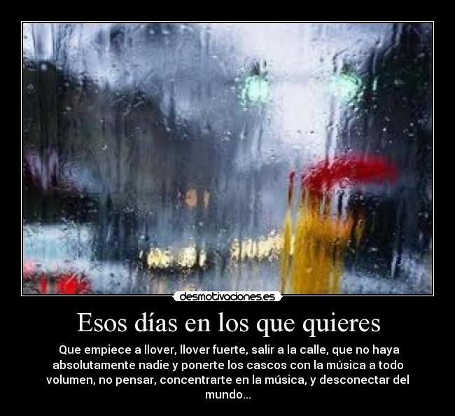 Esos días en los que quieres -  Que empiece a llover, llover fuerte, salir a la calle, que no haya
absolutamente nadie y ponerte los cascos con la música a todo
volumen, no pensar, concentrarte en la música, y desconectar del
mundo...