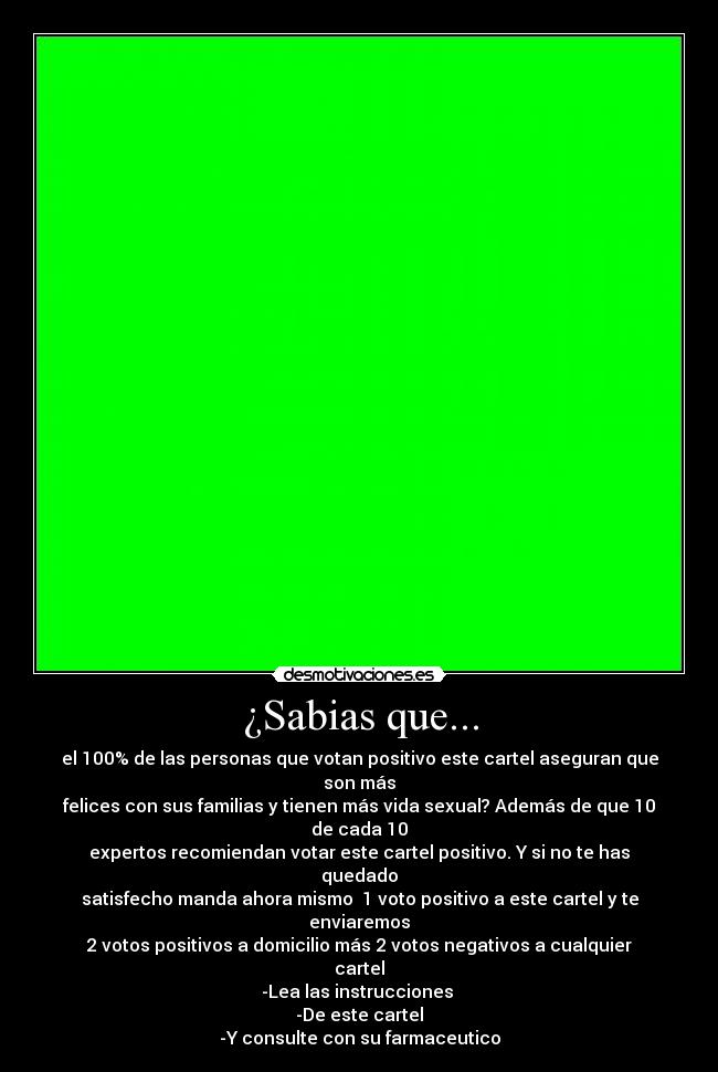 ¿Sabias que... - el 100% de las personas que votan positivo este cartel aseguran que son más
felices con sus familias y tienen más vida sexual? Además de que 10 de cada 10
expertos recomiendan votar este cartel positivo. Y si no te has quedado
satisfecho manda ahora mismo  1 voto positivo a este cartel y te enviaremos
2 votos positivos a domicilio más 2 votos negativos a cualquier cartel
-Lea las instrucciones 
-De este cartel
-Y consulte con su farmaceutico