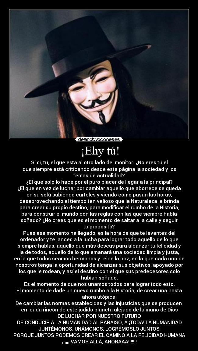 ¡Ehy tú! - Sí sí, tú, el que está al otro lado del monitor. ¿No eres tú el
que siempre está criticando desde esta página la sociedad y los
temas de actualidad?
¿El que solo lo hace por el puro placer de llegar a la principal?
¿El que en vez de luchar por cambiar aquello que aborrece se queda
en su sofá subiendo carteles y viendo cómo pasan las horas,
desaprovechando el tiempo tan valioso que la Naturaleza le brinda
para crear su propio destino, para modificar el rumbo de la Historia,
para construir el mundo con las reglas con las que siempre había
soñado? ¿No crees que es el momento de saltar a la calle y seguir
tu propósito?
Pues ese momento ha llegado, es la hora de que te levantes del
ordenador y te lances a la lucha para lograr todo aquello de lo que
siempre hablas, aquello que más deseas para alcanzar tu felicidad y
la de todos, aquello de lo que emanará una sociedad limpia y justa,
en la que todos seamos hermanos y reine la paz, en la que cada uno de
nosotros tenga la oportunidad de alcanzar sus objetivos, apoyado por
los que le rodean, y así el destino con el que sus predecesores solo
habían soñado.
Es el momento de que nos unamos todos para lograr todo esto.
El momento de darle un nuevo rumbo a la Historia, de crear una hasta
ahora utópica.
De cambiar las normas establecidas y las injusticias que se producen 
en  cada rincón de este jodido planeta alejado de la mano de Dios
DE LUCHAR POR NUESTRO FUTURO
DE CONDUCIR A LA HUMANIDAD AL PARAÍSO, A ¡TODA! LA HUMANIDAD
JUNTÉMONOS, UNÁMONOS, LOGRÉMOSLO JUNTOS
PORQUE JUNTOS PODEMOS CREAR EL CAMINO A LA FELICIDAD HUMANA
¡¡¡¡¡¡¡VAMOS ALLÁ, AHORAAA!!!!!!!